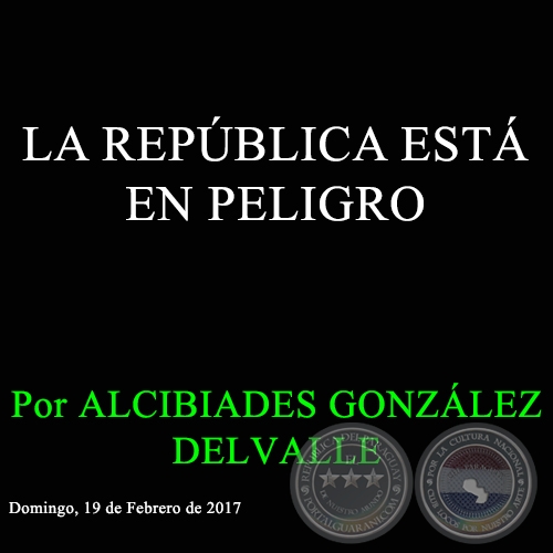 LA REPBLICA EST EN PELIGRO - Por ALCIBIADES GONZLEZ DELVALLE - Domingo, 19 de Febrero de 2017